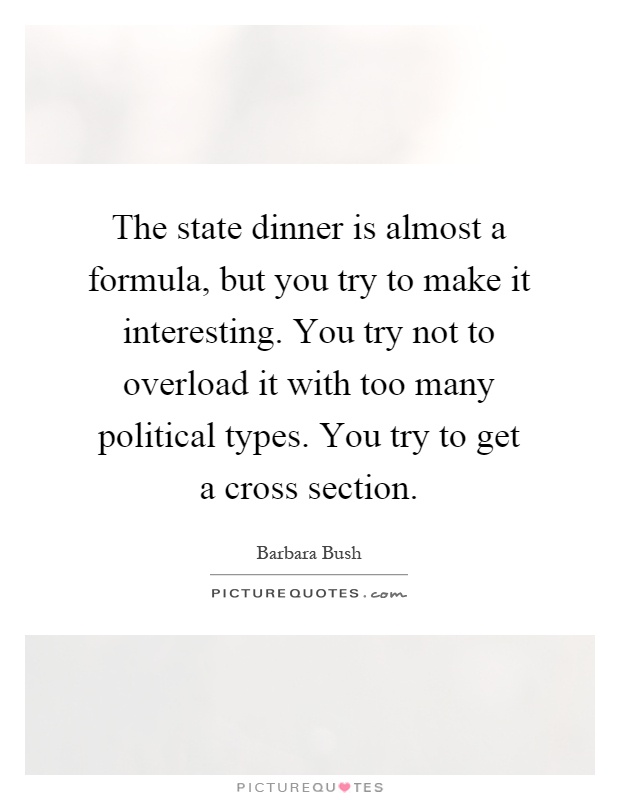 The state dinner is almost a formula, but you try to make it interesting. You try not to overload it with too many political types. You try to get a cross section Picture Quote #1