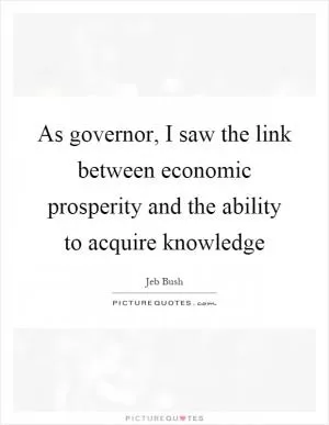 As governor, I saw the link between economic prosperity and the ability to acquire knowledge Picture Quote #1