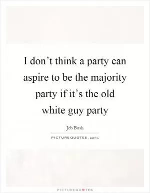 I don’t think a party can aspire to be the majority party if it’s the old white guy party Picture Quote #1