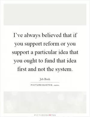 I’ve always believed that if you support reform or you support a particular idea that you ought to fund that idea first and not the system Picture Quote #1
