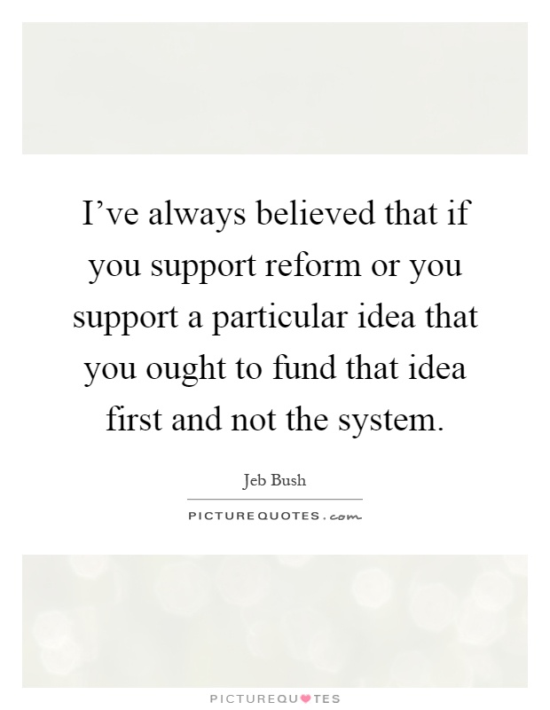 I've always believed that if you support reform or you support a particular idea that you ought to fund that idea first and not the system Picture Quote #1