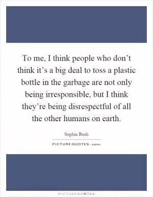 To me, I think people who don’t think it’s a big deal to toss a plastic bottle in the garbage are not only being irresponsible, but I think they’re being disrespectful of all the other humans on earth Picture Quote #1