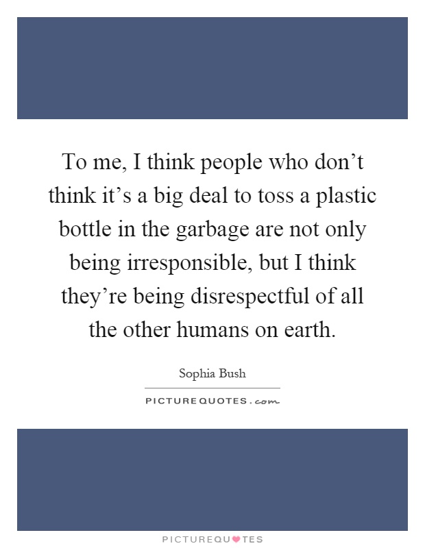 To me, I think people who don't think it's a big deal to toss a plastic bottle in the garbage are not only being irresponsible, but I think they're being disrespectful of all the other humans on earth Picture Quote #1