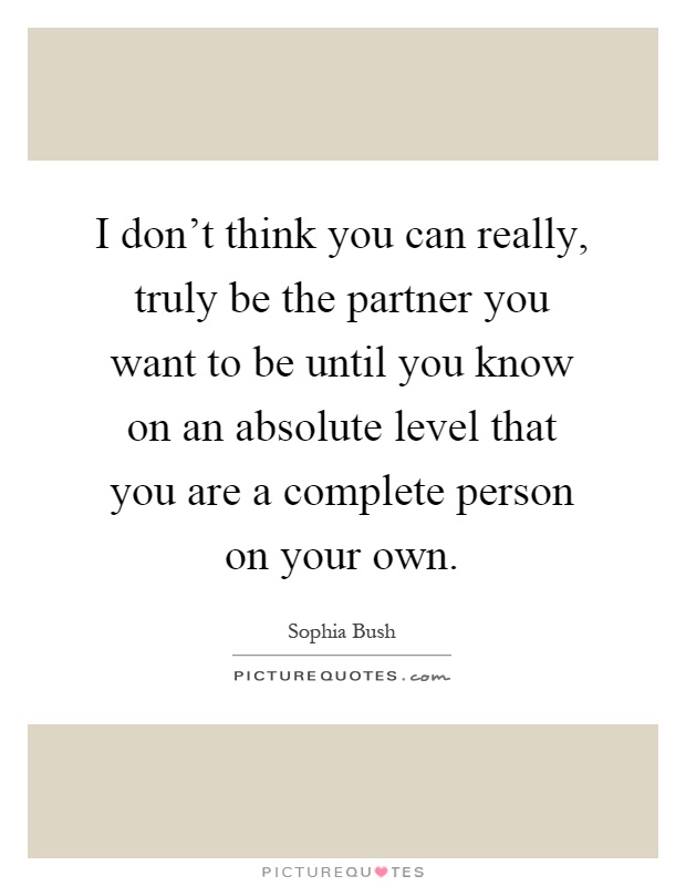 I don't think you can really, truly be the partner you want to be until you know on an absolute level that you are a complete person on your own Picture Quote #1