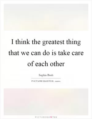 I think the greatest thing that we can do is take care of each other Picture Quote #1
