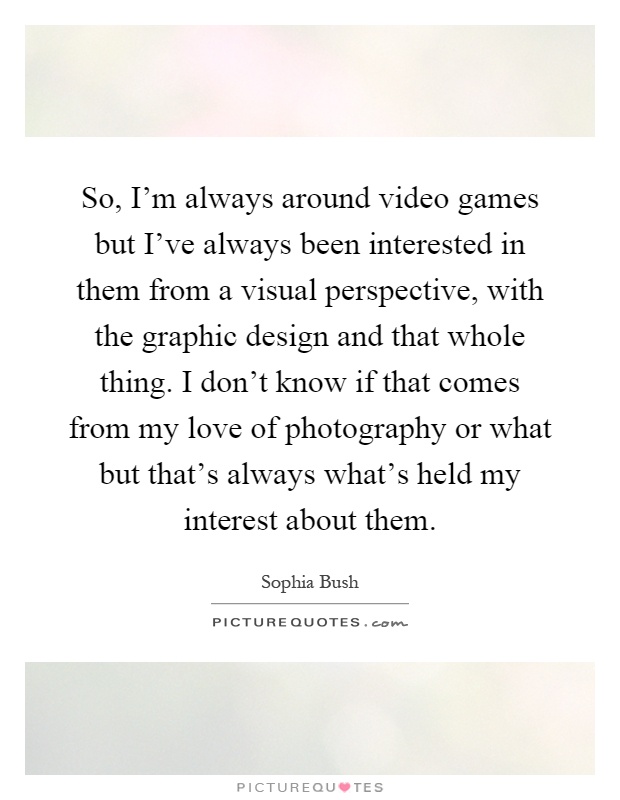 So, I'm always around video games but I've always been interested in them from a visual perspective, with the graphic design and that whole thing. I don't know if that comes from my love of photography or what but that's always what's held my interest about them Picture Quote #1