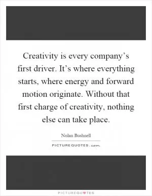 Creativity is every company’s first driver. It’s where everything starts, where energy and forward motion originate. Without that first charge of creativity, nothing else can take place Picture Quote #1