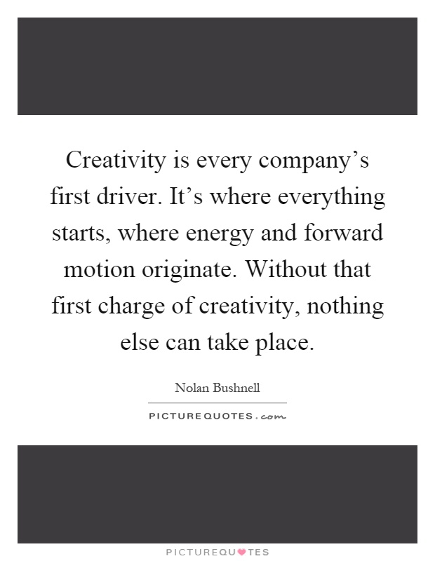 Creativity is every company's first driver. It's where everything starts, where energy and forward motion originate. Without that first charge of creativity, nothing else can take place Picture Quote #1