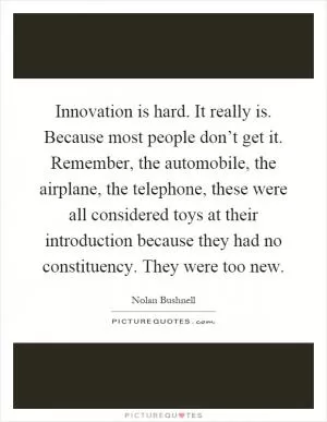 Innovation is hard. It really is. Because most people don’t get it. Remember, the automobile, the airplane, the telephone, these were all considered toys at their introduction because they had no constituency. They were too new Picture Quote #1