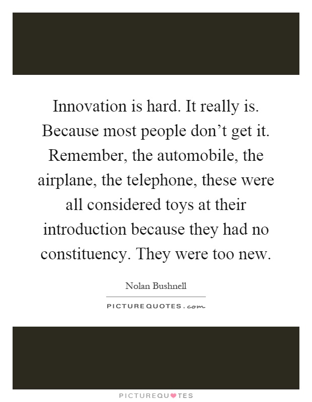 Innovation is hard. It really is. Because most people don't get it. Remember, the automobile, the airplane, the telephone, these were all considered toys at their introduction because they had no constituency. They were too new Picture Quote #1