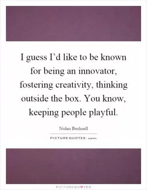 I guess I’d like to be known for being an innovator, fostering creativity, thinking outside the box. You know, keeping people playful Picture Quote #1