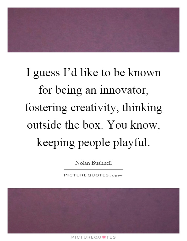 I guess I'd like to be known for being an innovator, fostering creativity, thinking outside the box. You know, keeping people playful Picture Quote #1