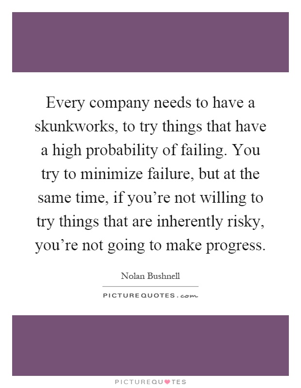 Every company needs to have a skunkworks, to try things that have a high probability of failing. You try to minimize failure, but at the same time, if you're not willing to try things that are inherently risky, you're not going to make progress Picture Quote #1