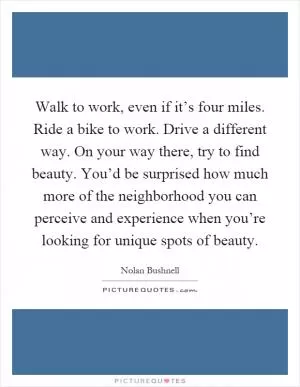 Walk to work, even if it’s four miles. Ride a bike to work. Drive a different way. On your way there, try to find beauty. You’d be surprised how much more of the neighborhood you can perceive and experience when you’re looking for unique spots of beauty Picture Quote #1