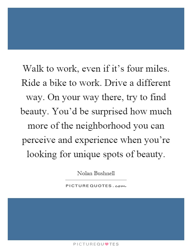 Walk to work, even if it's four miles. Ride a bike to work. Drive a different way. On your way there, try to find beauty. You'd be surprised how much more of the neighborhood you can perceive and experience when you're looking for unique spots of beauty Picture Quote #1