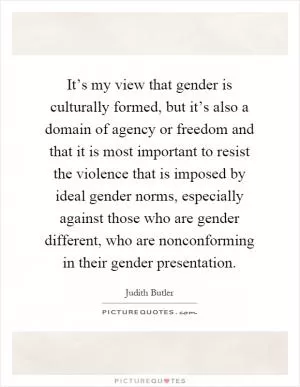 It’s my view that gender is culturally formed, but it’s also a domain of agency or freedom and that it is most important to resist the violence that is imposed by ideal gender norms, especially against those who are gender different, who are nonconforming in their gender presentation Picture Quote #1