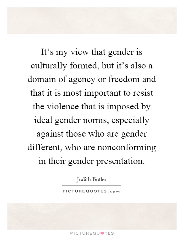It's my view that gender is culturally formed, but it's also a domain of agency or freedom and that it is most important to resist the violence that is imposed by ideal gender norms, especially against those who are gender different, who are nonconforming in their gender presentation Picture Quote #1