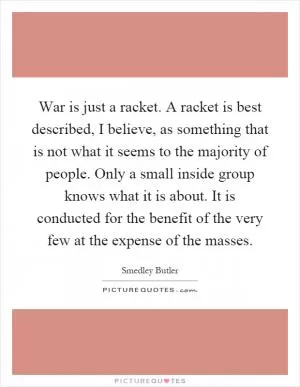 War is just a racket. A racket is best described, I believe, as something that is not what it seems to the majority of people. Only a small inside group knows what it is about. It is conducted for the benefit of the very few at the expense of the masses Picture Quote #1