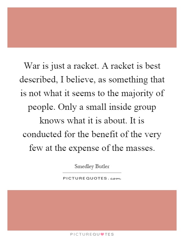 War is just a racket. A racket is best described, I believe, as something that is not what it seems to the majority of people. Only a small inside group knows what it is about. It is conducted for the benefit of the very few at the expense of the masses Picture Quote #1