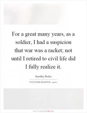 For a great many years, as a soldier, I had a suspicion that war was a racket; not until I retired to civil life did I fully realize it Picture Quote #1