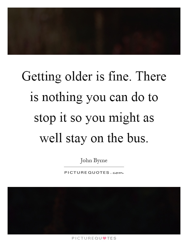Getting older is fine. There is nothing you can do to stop it so you might as well stay on the bus Picture Quote #1