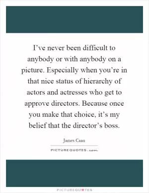 I’ve never been difficult to anybody or with anybody on a picture. Especially when you’re in that nice status of hierarchy of actors and actresses who get to approve directors. Because once you make that choice, it’s my belief that the director’s boss Picture Quote #1
