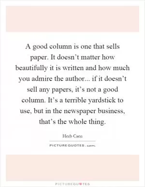 A good column is one that sells paper. It doesn’t matter how beautifully it is written and how much you admire the author... if it doesn’t sell any papers, it’s not a good column. It’s a terrible yardstick to use, but in the newspaper business, that’s the whole thing Picture Quote #1