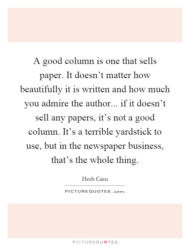 A good column is one that sells paper. It doesn't matter how beautifully it is written and how much you admire the author... if it doesn't sell any papers, it's not a good column. It's a terrible yardstick to use, but in the newspaper business, that's the whole thing Picture Quote #1