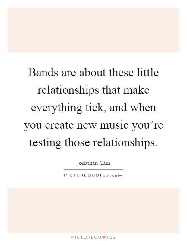 Bands are about these little relationships that make everything tick, and when you create new music you're testing those relationships Picture Quote #1