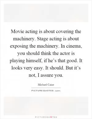 Movie acting is about covering the machinery. Stage acting is about exposing the machinery. In cinema, you should think the actor is playing himself, if he’s that good. It looks very easy. It should. But it’s not, I assure you Picture Quote #1