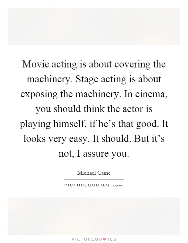 Movie acting is about covering the machinery. Stage acting is about exposing the machinery. In cinema, you should think the actor is playing himself, if he's that good. It looks very easy. It should. But it's not, I assure you Picture Quote #1