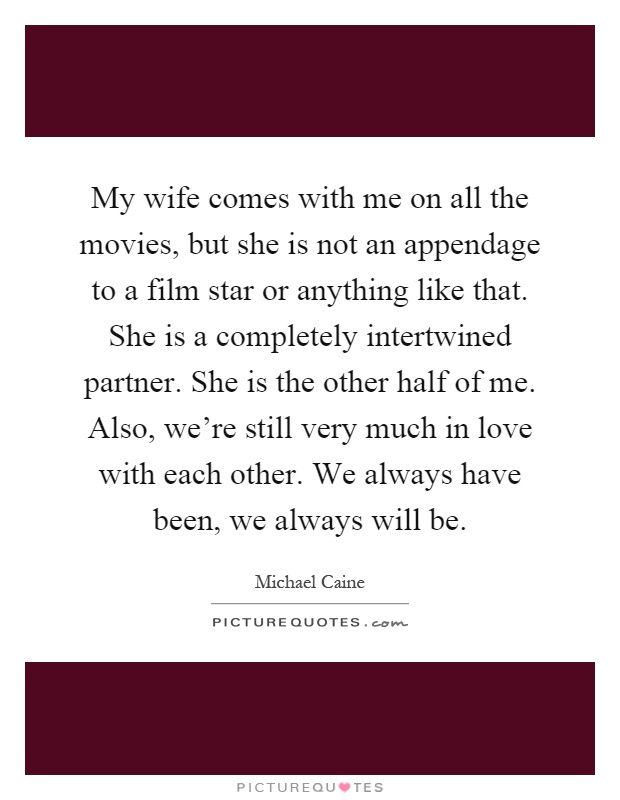 My wife comes with me on all the movies, but she is not an appendage to a film star or anything like that. She is a completely intertwined partner. She is the other half of me. Also, we're still very much in love with each other. We always have been, we always will be Picture Quote #1