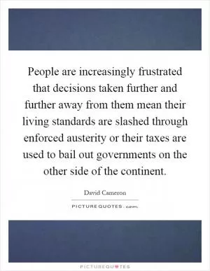 People are increasingly frustrated that decisions taken further and further away from them mean their living standards are slashed through enforced austerity or their taxes are used to bail out governments on the other side of the continent Picture Quote #1