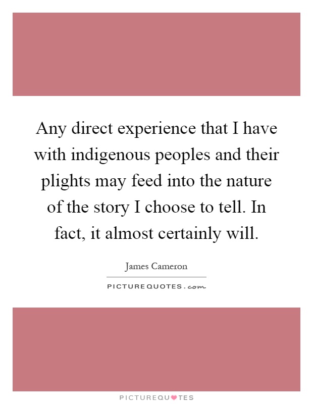 Any direct experience that I have with indigenous peoples and their plights may feed into the nature of the story I choose to tell. In fact, it almost certainly will Picture Quote #1