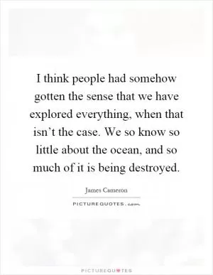 I think people had somehow gotten the sense that we have explored everything, when that isn’t the case. We so know so little about the ocean, and so much of it is being destroyed Picture Quote #1