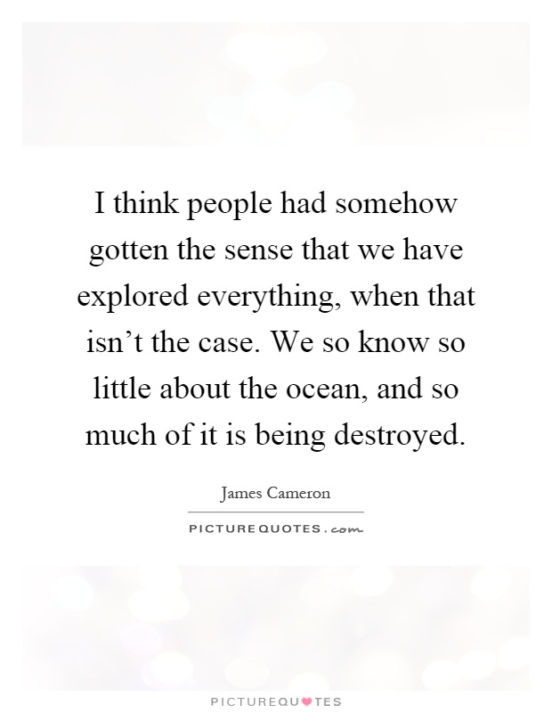I think people had somehow gotten the sense that we have explored everything, when that isn't the case. We so know so little about the ocean, and so much of it is being destroyed Picture Quote #1