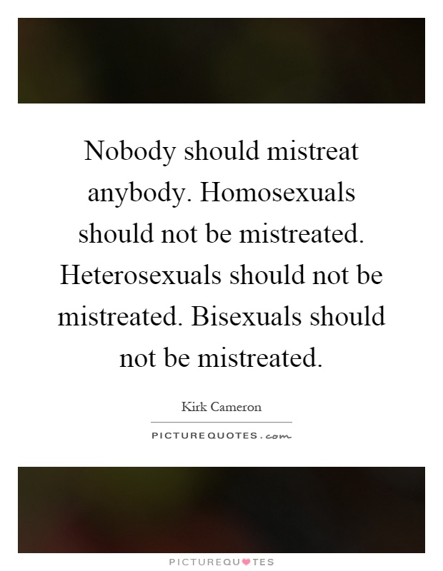 Nobody should mistreat anybody. Homosexuals should not be mistreated. Heterosexuals should not be mistreated. Bisexuals should not be mistreated Picture Quote #1