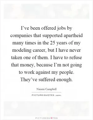 I’ve been offered jobs by companies that supported apartheid many times in the 25 years of my modeling career, but I have never taken one of them. I have to refuse that money, because I’m not going to work against my people. They’ve suffered enough Picture Quote #1