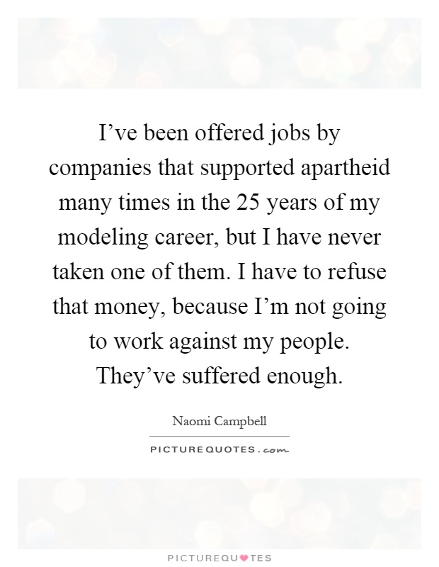 I've been offered jobs by companies that supported apartheid many times in the 25 years of my modeling career, but I have never taken one of them. I have to refuse that money, because I'm not going to work against my people. They've suffered enough Picture Quote #1