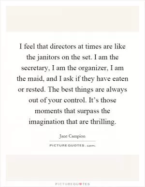 I feel that directors at times are like the janitors on the set. I am the secretary, I am the organizer, I am the maid, and I ask if they have eaten or rested. The best things are always out of your control. It’s those moments that surpass the imagination that are thrilling Picture Quote #1