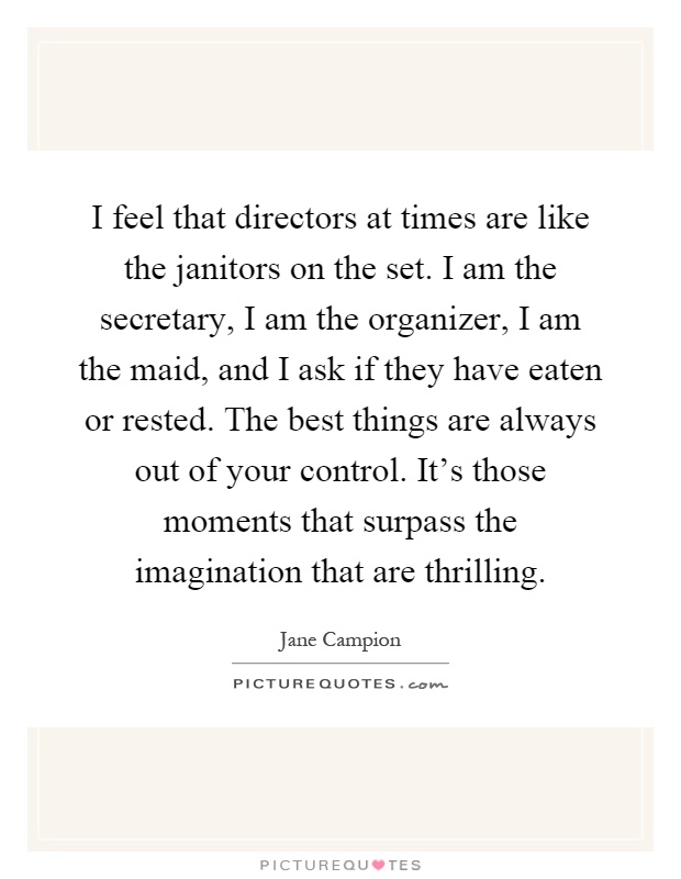 I feel that directors at times are like the janitors on the set. I am the secretary, I am the organizer, I am the maid, and I ask if they have eaten or rested. The best things are always out of your control. It's those moments that surpass the imagination that are thrilling Picture Quote #1
