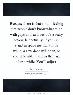 Because there is that sort of feeling that people don’t know what to do with gaps in their lives. It’s a scary notion, but actually, if you can stand in space just for a little while, a new door will open, or you’ll be able to see in the dark after a while. You’ll adjust Picture Quote #1