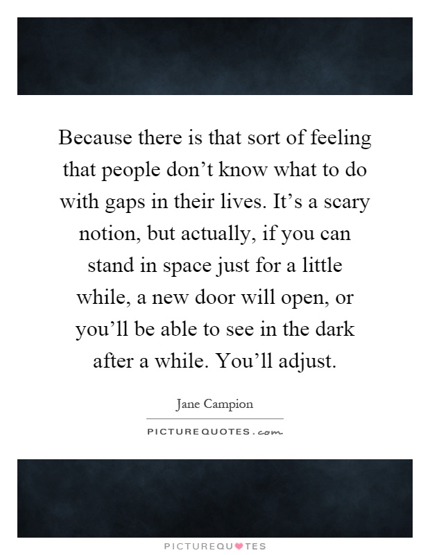 Because there is that sort of feeling that people don't know what to do with gaps in their lives. It's a scary notion, but actually, if you can stand in space just for a little while, a new door will open, or you'll be able to see in the dark after a while. You'll adjust Picture Quote #1