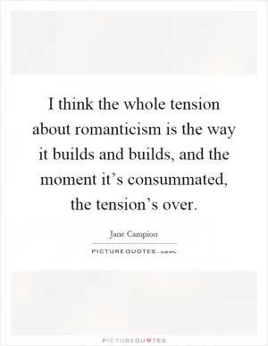 I think the whole tension about romanticism is the way it builds and builds, and the moment it’s consummated, the tension’s over Picture Quote #1