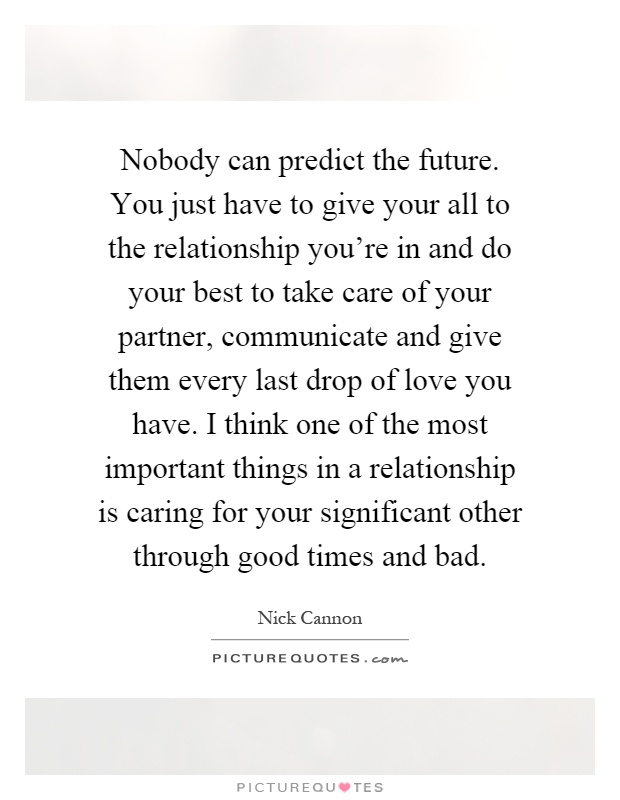 Nobody can predict the future. You just have to give your all to the relationship you're in and do your best to take care of your partner, communicate and give them every last drop of love you have. I think one of the most important things in a relationship is caring for your significant other through good times and bad Picture Quote #1
