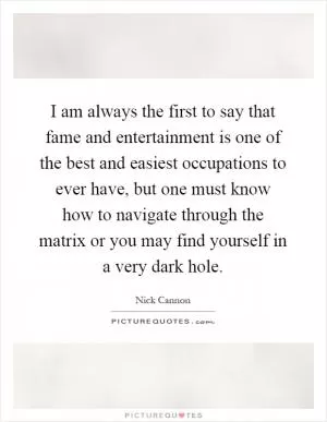 I am always the first to say that fame and entertainment is one of the best and easiest occupations to ever have, but one must know how to navigate through the matrix or you may find yourself in a very dark hole Picture Quote #1