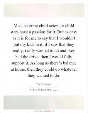 Most aspiring child actors or child stars have a passion for it. But as easy as it is for me to say that I wouldn’t put my kids in it, if I saw that they really, really wanted to do and they had the drive, then I would fully support it. As long as there’s balance at home, then they could do whatever they wanted to do Picture Quote #1