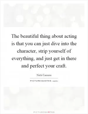 The beautiful thing about acting is that you can just dive into the character, strip yourself of everything, and just get in there and perfect your craft Picture Quote #1