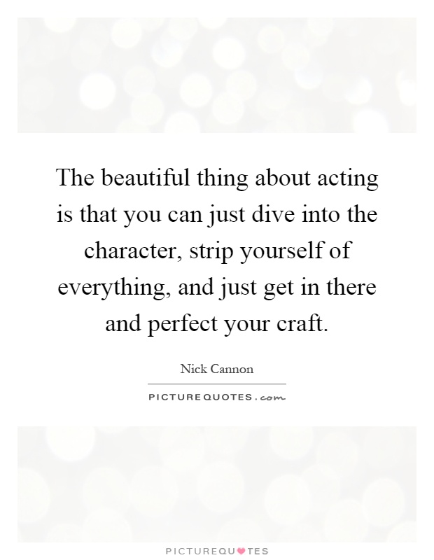 The beautiful thing about acting is that you can just dive into the character, strip yourself of everything, and just get in there and perfect your craft Picture Quote #1