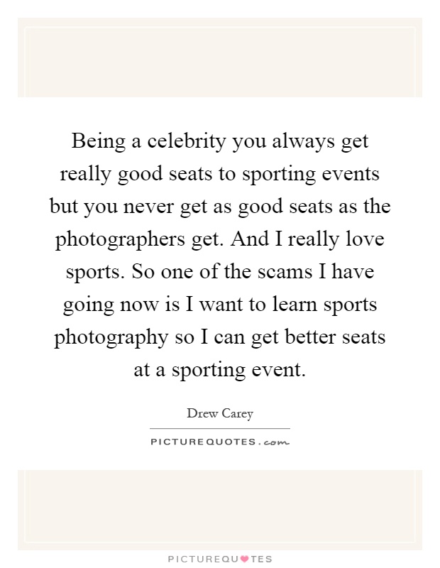 Being a celebrity you always get really good seats to sporting events but you never get as good seats as the photographers get. And I really love sports. So one of the scams I have going now is I want to learn sports photography so I can get better seats at a sporting event Picture Quote #1